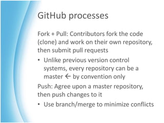 GitHub processes
Fork + Pull: Contributors fork the code
(clone) and work on their own repository,
then submit pull requests
• Unlike previous version control
   systems, every repository can be a
   master  by convention only
Push: Agree upon a master repository,
then push changes to it
• Use branch/merge to minimize conflicts
 