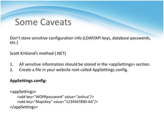 Some Caveats
Don’t store sensitive configuration info (LDAP/API keys, database passwords,
etc.)

Scott Kirkland’s method (.NET)

1.    All sensitive information should be stored in the <appSettings> section.
2.    Create a file in your website root called AppSettings.config.

AppSettings.config:

<appSettings>
     <add key="WOPRpassword" value="Joshua"/>
     <add key="MapsKey" value="1234567890-AA"/>
</appSettings>
 
