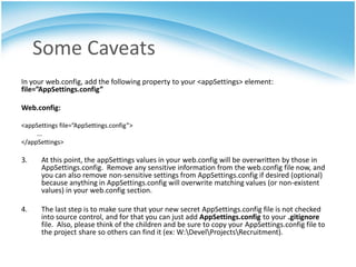 Some Caveats
In your web.config, add the following property to your <appSettings> element:
file=”AppSettings.config”

Web.config:

<appSettings file=”AppSettings.config”>
     ...
</appSettings>

3.     At this point, the appSettings values in your web.config will be overwritten by those in
       AppSettings.config. Remove any sensitive information from the web.config file now, and
       you can also remove non-sensitive settings from AppSettings.config if desired (optional)
       because anything in AppSettings.config will overwrite matching values (or non-existent
       values) in your web.config section.

4.     The last step is to make sure that your new secret AppSettings.config file is not checked
       into source control, and for that you can just add AppSettings.config to your .gitignore
       file. Also, please think of the children and be sure to copy your AppSettings.config file to
       the project share so others can find it (ex: W:DevelProjectsRecruitment).
 
