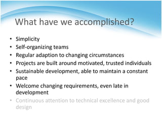 What have we accomplished?
• Simplicity
• Self-organizing teams
• Regular adaption to changing circumstances
• Projects are built around motivated, trusted individuals
• Sustainable development, able to maintain a constant
  pace
• Welcome changing requirements, even late in
  development
• Continuous attention to technical excellence and good
  design
 