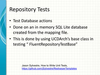 Repository Tests
• Test Database actions
• Done on an in memory SQL Lite database
  created from the mapping file.
• This is done by using UCDArch’s base class in
  testing “ FluentRepositoryTestBase”



       Jason Sylvestre, How to Write Unit Tests,
       https://github.com/jSylvestre/ResharperTemplates
 