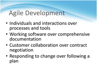Agile Development
• Individuals and interactions over
  processes and tools
• Working software over comprehensive
  documentation
• Customer collaboration over contract
  negotiation
• Responding to change over following a
  plan
 