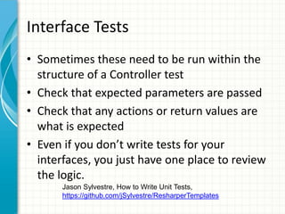 Interface Tests
• Sometimes these need to be run within the
  structure of a Controller test
• Check that expected parameters are passed
• Check that any actions or return values are
  what is expected
• Even if you don’t write tests for your
  interfaces, you just have one place to review
  the logic.
       Jason Sylvestre, How to Write Unit Tests,
       https://github.com/jSylvestre/ResharperTemplates
 