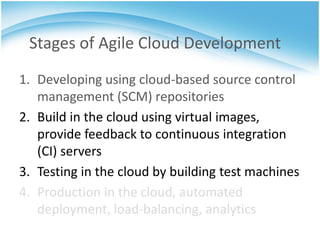 Stages of Agile Cloud Development
1. Developing using cloud-based source control
   management (SCM) repositories
2. Build in the cloud using virtual images,
   provide feedback to continuous integration
   (CI) servers
3. Testing in the cloud by building test machines
4. Production in the cloud, automated
   deployment, load-balancing, analytics
 
