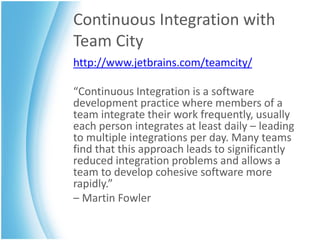 Continuous Integration with
Team City
http://www.jetbrains.com/teamcity/

“Continuous Integration is a software
development practice where members of a
team integrate their work frequently, usually
each person integrates at least daily – leading
to multiple integrations per day. Many teams
find that this approach leads to significantly
reduced integration problems and allows a
team to develop cohesive software more
rapidly.”
– Martin Fowler
 