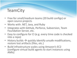 TeamCity
• Free for small/medium teams (20 build configs) or
  open source projects
• Works with .NET, Java, and Ruby
• Integrates with GitHub, Perforce, Subversion, Team
  Foundation Server, etc.
• Easy to configure for CI (e.g. every time code is checked
  into a repo)
• History builds  quickly identify unsafe modifications,
  restore lost artifacts (files, etc.)
• Build infrastructure scales using Amazon’s EC2
  (configure virtual build agents to start instances using
  AMIs)
 