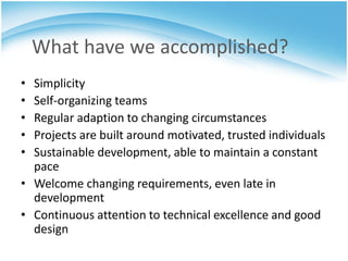 What have we accomplished?
• Simplicity
• Self-organizing teams
• Regular adaption to changing circumstances
• Projects are built around motivated, trusted individuals
• Sustainable development, able to maintain a constant
  pace
• Welcome changing requirements, even late in
  development
• Continuous attention to technical excellence and good
  design
 