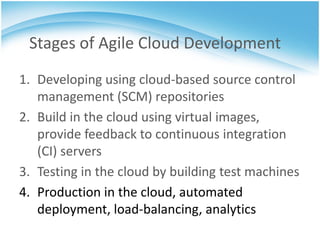 Stages of Agile Cloud Development
1. Developing using cloud-based source control
   management (SCM) repositories
2. Build in the cloud using virtual images,
   provide feedback to continuous integration
   (CI) servers
3. Testing in the cloud by building test machines
4. Production in the cloud, automated
   deployment, load-balancing, analytics
 
