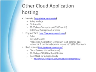 Other Cloud Application
hosting
• Heroku (http://www.heroku.com)
    –   Ruby, Node.js
    –   Git friendly
    –   $0.05/hour/web process ($36/month)
    –   $.05/hour/background process
• Engine Yard (http://www.engineyard.com/)
    – Ruby
    – GitHub friendly
    – Production Application (2 medium load-balance app
      instances, 1 medium database instance) ~$534.00/month
• Rackspace (http://www.rackspace.com/)
    – Cloud Servers (virtual instance)
    – $0.08/hour/1GBRAM & 40GB disk
    – OpenStack for private clouds
         • http://www.rackspace.com/cloudbuilders/openstack/
 