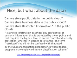 Nice, but what about the data?
Can we store public data in the public cloud?
Can we store business data in the public cloud?
Can we store Restricted Information* in the public
cloud?
“Restricted information describes any confidential or
personal information that is protected by law or policy and
that requires the highest level of access control and security
protection, whether in storage or in transit. The term
“restricted” should not be confused with that used
by the UC managed national laboratories where federal
programs may employ a different classification scheme.”
          * http://www.ucop.edu/ucophome/policies/bfb/is3.pdf
 