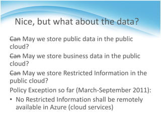 Nice, but what about the data?
Can May we store public data in the public
cloud?
Can May we store business data in the public
cloud?
Can May we store Restricted Information in the
public cloud?
Policy Exception so far (March-September 2011):
• No Restricted Information shall be remotely
  available in Azure (cloud services)
 