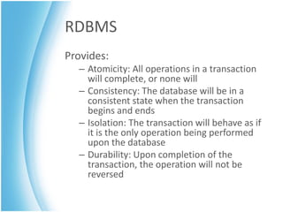 RDBMS
Provides:
  – Atomicity: All operations in a transaction
    will complete, or none will
  – Consistency: The database will be in a
    consistent state when the transaction
    begins and ends
  – Isolation: The transaction will behave as if
    it is the only operation being performed
    upon the database
  – Durability: Upon completion of the
    transaction, the operation will not be
    reversed
 