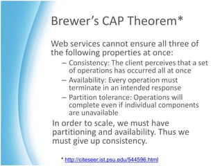 Brewer’s CAP Theorem*
Web services cannot ensure all three of
the following properties at once:
  – Consistency: The client perceives that a set
    of operations has occurred all at once
  – Availability: Every operation must
    terminate in an intended response
  – Partition tolerance: Operations will
    complete even if individual components
    are unavailable
In order to scale, we must have
partitioning and availability. Thus we
must give up consistency.
  * http://citeseer.ist.psu.edu/544596.html
 