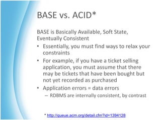 BASE vs. ACID*
BASE is Basically Available, Soft State,
Eventually Consistent
• Essentially, you must find ways to relax your
  constraints
• For example, if you have a ticket selling
  application, you must assume that there
  may be tickets that have been bought but
  not yet recorded as purchased
• Application errors = data errors
   – RDBMS are internally consistent, by contrast


   * http://queue.acm.org/detail.cfm?id=1394128
 