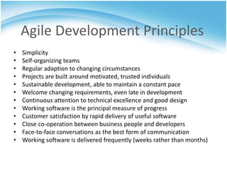 Agile Development Principles
•   Simplicity
•   Self-organizing teams
•   Regular adaption to changing circumstances
•   Projects are built around motivated, trusted individuals
•   Sustainable development, able to maintain a constant pace
•   Welcome changing requirements, even late in development
•   Continuous attention to technical excellence and good design
•   Working software is the principal measure of progress
•   Customer satisfaction by rapid delivery of useful software
•   Close co-operation between business people and developers
•   Face-to-face conversations as the best form of communication
•   Working software is delivered frequently (weeks rather than months)
 