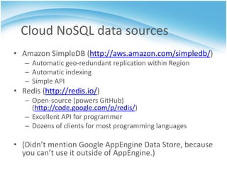 Cloud NoSQL data sources
• Amazon SimpleDB (http://aws.amazon.com/simpledb/)
   – Automatic geo-redundant replication within Region
   – Automatic indexing
   – Simple API
• Redis (http://redis.io/)
   – Open-source (powers GitHub)
     (http://code.google.com/p/redis/)
   – Excellent API for programmer
   – Dozens of clients for most programming languages

• (Didn’t mention Google AppEngine Data Store, because
  you can’t use it outside of AppEngine.)
 