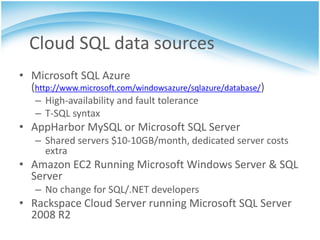 Cloud SQL data sources
• Microsoft SQL Azure
  (http://www.microsoft.com/windowsazure/sqlazure/database/)
   – High-availability and fault tolerance
   – T-SQL syntax
• AppHarbor MySQL or Microsoft SQL Server
   – Shared servers $10-10GB/month, dedicated server costs
     extra
• Amazon EC2 Running Microsoft Windows Server & SQL
  Server
   – No change for SQL/.NET developers
• Rackspace Cloud Server running Microsoft SQL Server
  2008 R2
 