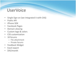 UserVoice
•   Single Sign-on (we integrated it with CAS)
•   Public API
•   iPhone SDK
•   Facebook Pages
•   Domain aliasing
•   Custom logo & colors
•   CSS customization
•   10 forums
     – File attachment
     – Private forums
• Feedback Widget
• Excel export
• $45/month
 