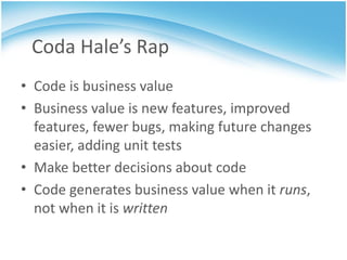 Coda Hale’s Rap
• Code is business value
• Business value is new features, improved
  features, fewer bugs, making future changes
  easier, adding unit tests
• Make better decisions about code
• Code generates business value when it runs,
  not when it is written
 