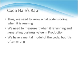 Coda Hale’s Rap
• Thus, we need to know what code is doing
  when it is running
• We need to measure it when it is running and
  generating business value in Production
• We have a mental model of the code, but it is
  often wrong
 