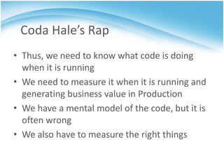 Coda Hale’s Rap
• Thus, we need to know what code is doing
  when it is running
• We need to measure it when it is running and
  generating business value in Production
• We have a mental model of the code, but it is
  often wrong
• We also have to measure the right things
 