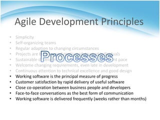 Agile Development Principles
•   Simplicity
•   Self-organizing teams
•   Regular adaption to changing circumstances
•   Projects are built around motivated, trusted individuals
•   Sustainable development, able to maintain a constant pace
•   Welcome changing requirements, even late in development
•   Continuous attention to technical excellence and good design
•   Working software is the principal measure of progress
•   Customer satisfaction by rapid delivery of useful software
•   Close co-operation between business people and developers
•   Face-to-face conversations as the best form of communication
•   Working software is delivered frequently (weeks rather than months)
 
