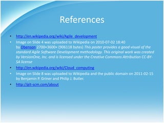 References
•   http://en.wikipedia.org/wiki/Agile_development
•   Image on Slide 4 was uploaded to Wikipedia on 2010-07-02 18:40
    by Dbenson 2700×3600× (906118 bytes) This poster provides a good visual of the
    standard Agile Software Development methodology. This original work was created
    by VersionOne, Inc. and is licensed under the Creative Commons Attribution CC-BY-
    SA license
•   http://en.wikipedia.org/wiki/Cloud_computing
•   Image on Slide 8 was uploaded to Wikipedia and the public domain on 2011-02-15
    by Benjamin P. Griner and Philip J. Butler.
•   http://git-scm.com/about
 