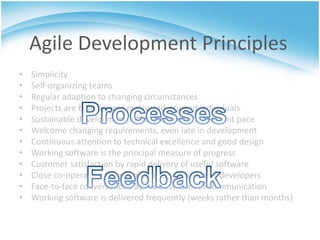 Agile Development Principles
•   Simplicity
•   Self-organizing teams
•   Regular adaption to changing circumstances
•   Projects are built around motivated, trusted individuals
•   Sustainable development, able to maintain a constant pace
•   Welcome changing requirements, even late in development
•   Continuous attention to technical excellence and good design
•   Working software is the principal measure of progress
•   Customer satisfaction by rapid delivery of useful software
•   Close co-operation between business people and developers
•   Face-to-face conversations as the best form of communication
•   Working software is delivered frequently (weeks rather than months)
 