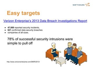 Easy targets 
Verizon Enterprise’s 2013 Data Breach Investigations Report 
●47,000reported security incidents, 
●621confirmed data security breaches 
●companies of all sizes. 
http://www.verizonenterprise.com/DBIR/2013/ 
78% of successful security intrusions were simple to pull off  