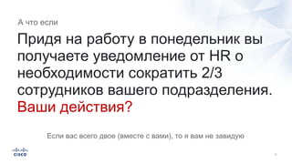 Придя на работу в понедельник вы
получаете уведомление от HR о
необходимости сократить 2/3
сотрудников вашего подразделения.
Ваши действия?
А что если
Если вас всего двое (вместе с вами), то я вам не завидую
 