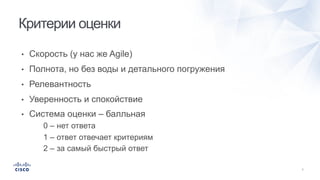 • Скорость (у нас же Agile)
• Полнота, но без воды и детального погружения
• Релевантность
• Уверенность и спокойствие
• Система оценки – балльная
0 – нет ответа
1 – ответ отвечает критериям
2 – за самый быстрый ответ
Критерии оценки
 