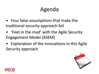 Agenda
• Four false assumptions that make the
traditional security approach fail
• ‘Feet in the mud’ with the Agile Securi...