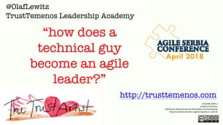 Licensed under a
Creative Commons
Attribution-NonCommercial-ShareAlike 4.0 International
http://creativecommons.org/licenses/by-nc-sa/4.0/
@OlafLewitz
http://trusttemenos.com
TrustTemenos Leadership Academy
“how does a
technical guy
become an agile
leader?”
April 2018
 