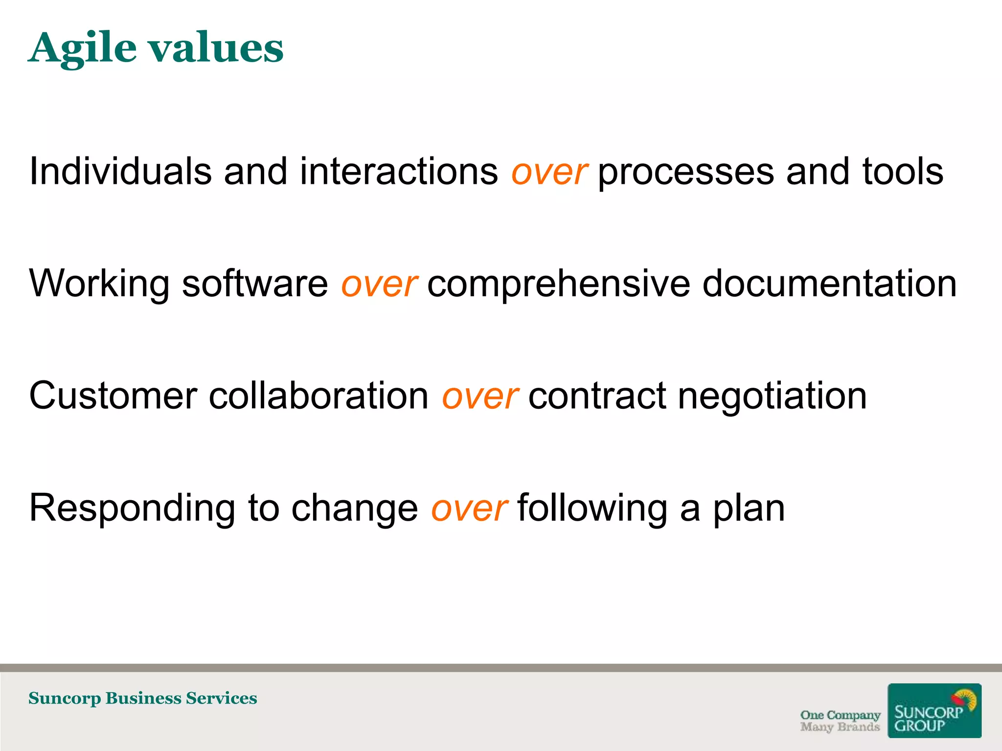 Agile values
Individuals and interactions over processes and tools
Working software over comprehensive documentation
Customer collaboration over contract negotiation

Responding to change over following a plan

Suncorp Business Services

 