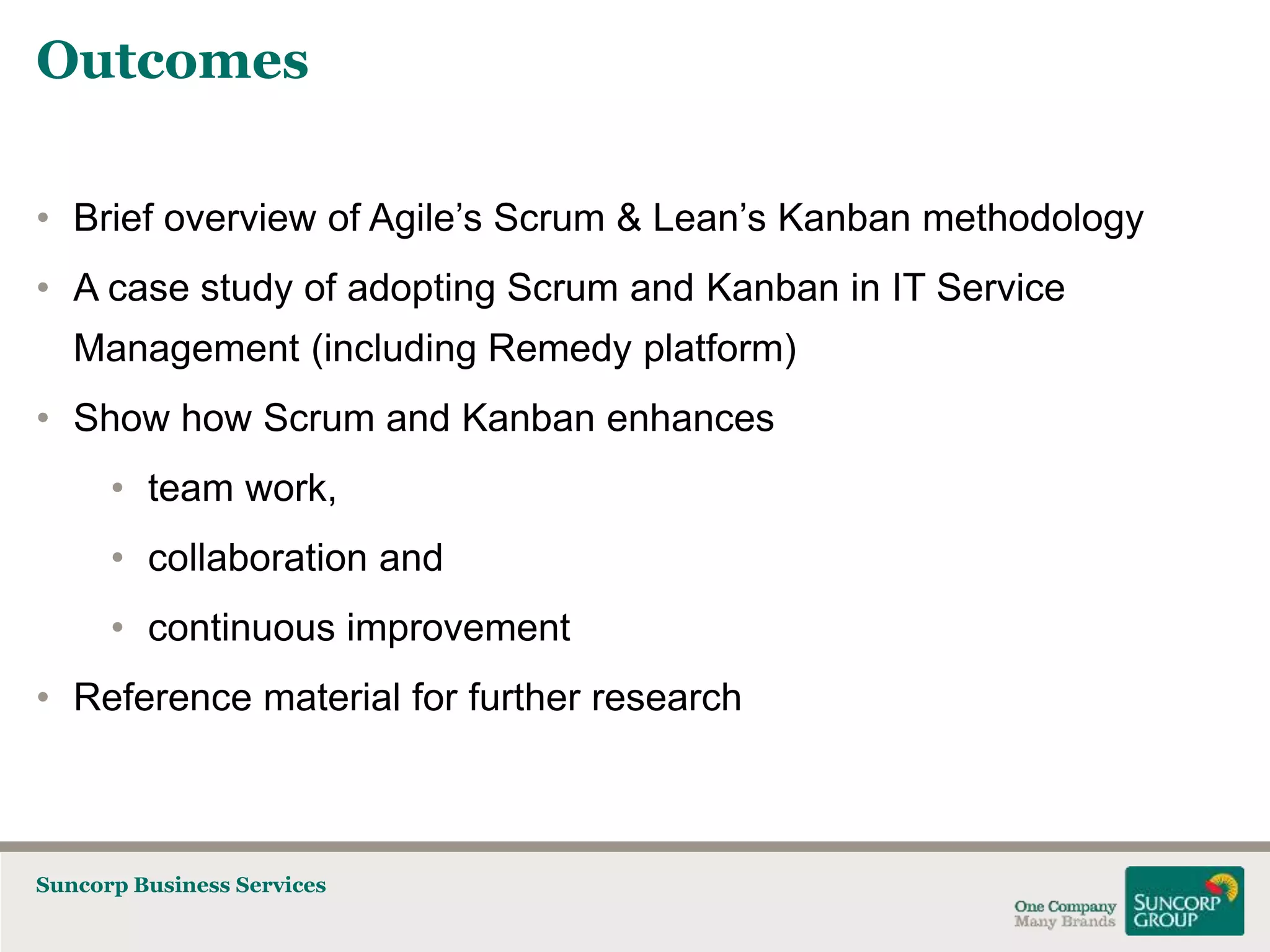 Outcomes
• Brief overview of Agile’s Scrum & Lean’s Kanban methodology
• A case study of adopting Scrum and Kanban in IT Service
Management (including Remedy platform)
• Show how Scrum and Kanban enhances
• team work,
• collaboration and

• continuous improvement
• Reference material for further research

Suncorp Business Services

 