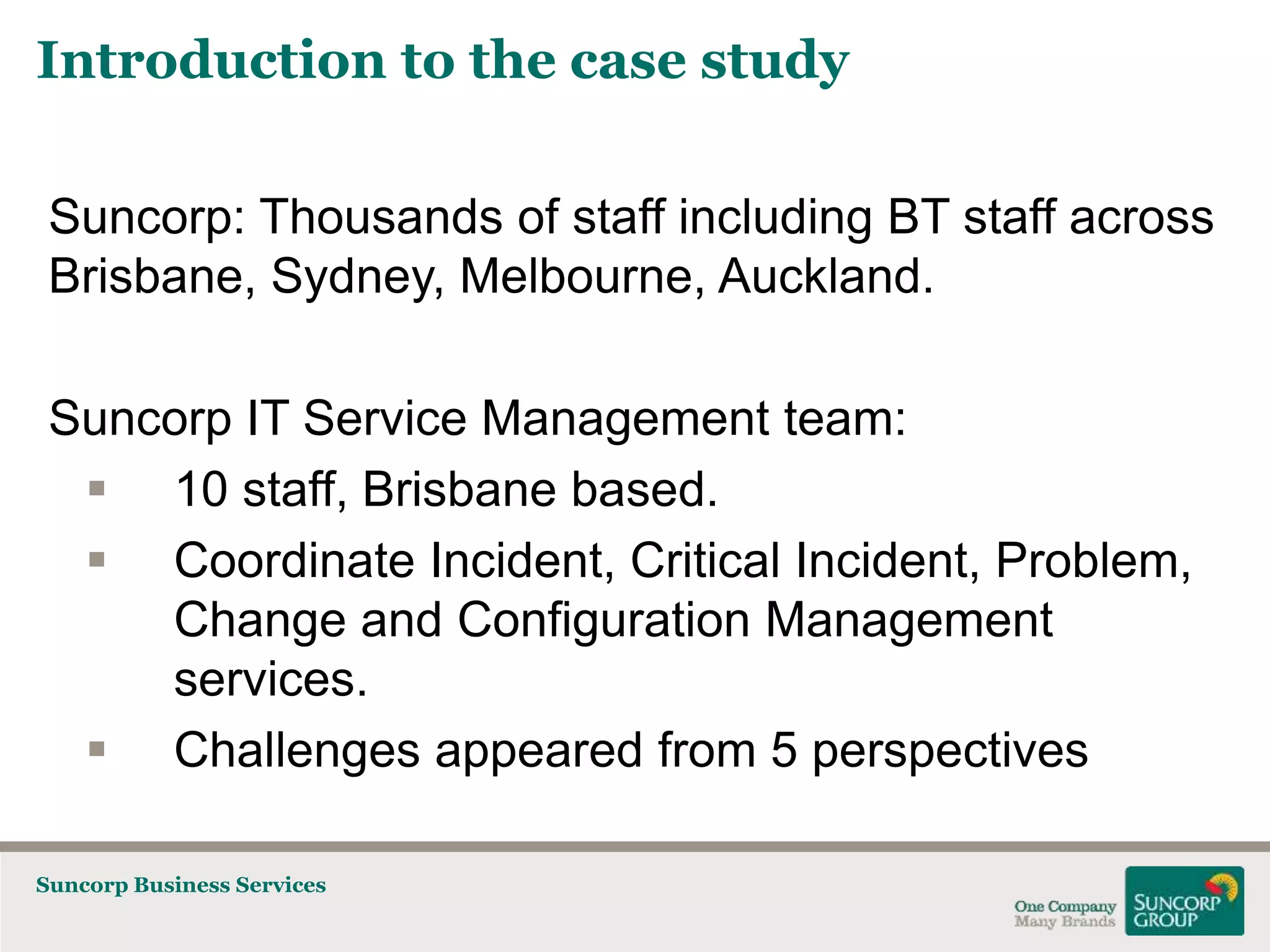 Introduction to the case study
Suncorp: Thousands of staff including BT staff across
Brisbane, Sydney, Melbourne, Auckland.
Suncorp IT Service Management team:
 10 staff, Brisbane based.
 Coordinate Incident, Critical Incident, Problem,
Change and Configuration Management
services.
 Challenges appeared from 5 perspectives
Suncorp Business Services

 
