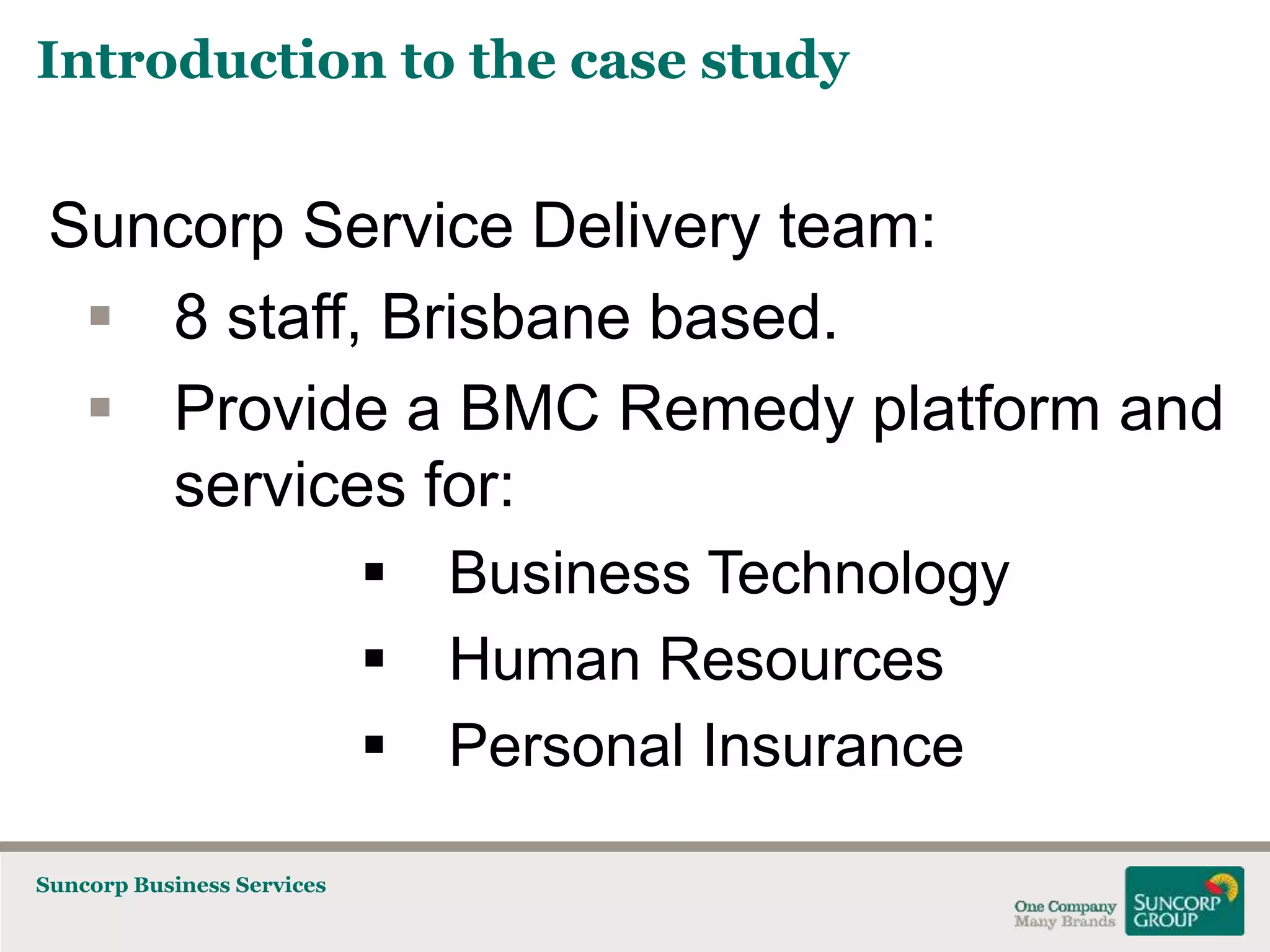 Introduction to the case study

Suncorp Service Delivery team:
 8 staff, Brisbane based.
 Provide a BMC Remedy platform and
services for:



Suncorp Business Services

Business Technology
Human Resources
Personal Insurance

 