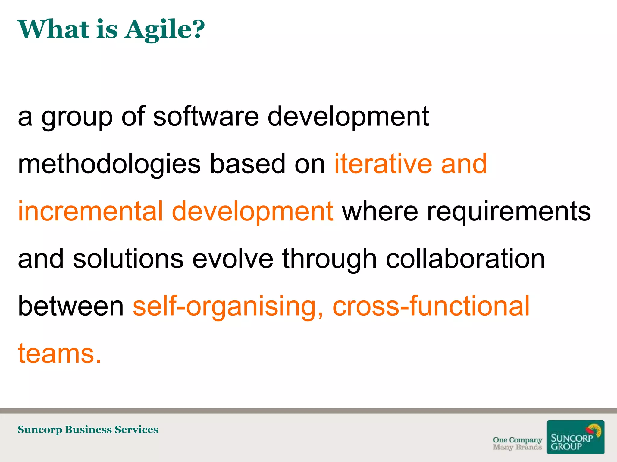 What is Agile?

a group of software development
methodologies based on iterative and
incremental development where requirements
and solutions evolve through collaboration

between self-organising, cross-functional
teams.
Suncorp Business Services

 