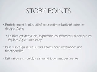 STORY POINTS
•   Probablement le plus utilisé pour estimer l’activité entre les
    équipes Agiles

    •   Le nom est dérivé de l’expression couramment utilisée par les
        équipes Agile : user story

•   Basé sur ce qui inﬂue sur les efforts pour développer une
    fonctionnalité

•   Estimation sans unité, mais numériquement pertinente
 