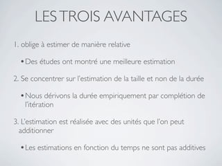 LES TROIS AVANTAGES
1. oblige à estimer de manière relative

  • Des études ont montré une meilleure estimation
2. Se concentrer sur l’estimation de la taille et non de la durée

  • Nous dérivons la durée empiriquement par complétion de
   l’itération

3. L’estimation est réalisée avec des unités que l’on peut
  additionner

  • Les estimations en fonction du temps ne sont pas additives
 