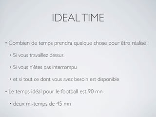 IDEAL TIME

• Combien     de temps prendra quelque chose pour être réalisé :

 •   Si vous travaillez dessus

 •   Si vous n’êtes pas interrompu

 •   et si tout ce dont vous avez besoin est disponible

• Le   temps idéal pour le football est 90 mn

 • deux    mi-temps de 45 mn
 