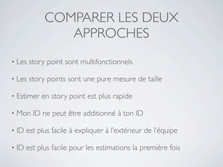 COMPARER LES DEUX
                APPROCHES
•   Les story point sont multifonctionnels

•   Les story points sont une pure mesure de taille

•   Estimer en story point est plus rapide

•   Mon ID ne peut être additionné à ton ID

•   ID est plus facile à expliquer à l’extérieur de l’équipe

•   ID est plus facile pour les estimations la première fois
 