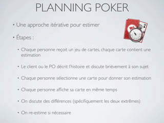 PLANNING POKER
•   Une approche itérative pour estimer

•   Étapes :

    •   Chaque personne reçoit un jeu de cartes, chaque carte contient une
        estimation

    •   Le client ou le PO décrit l’histoire et discute brièvement à son sujet

    •   Chaque personne sélectionne une carte pour donner son estimation

    •   Chaque personne afﬁche sa carte en même temps

    •   On discute des différences (spéciﬁquement les deux extrêmes)

    •   On re-estime si nécessaire
 
