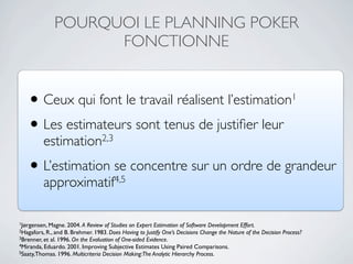 POURQUOI LE PLANNING POKER
                    FONCTIONNE


   •      Ceux qui font le travail réalisent l’estimation1
   • Les estimateurs sont tenus de justiﬁer leur
          estimation2,3
   • L’estimation se concentre sur un ordre de grandeur
          approximatif4,5

1Jørgensen, Magne. 2004. A   Review of Studies on Expert Estimation of Software Development Effort.
2Hagafors, R., and B. Brehmer. 1983. Does Having to Justify One’s Decisions Change the Nature of the Decision Process?
3Brenner, et al. 1996. On the Evaluation of One-sided Evidence.
4Miranda, Eduardo. 2001. Improving Subjective Estimates Using Paired Comparisons.
5Saaty,Thomas. 1996. Multicriteria Decision Making:The Analytic Hierarchy Process.
 