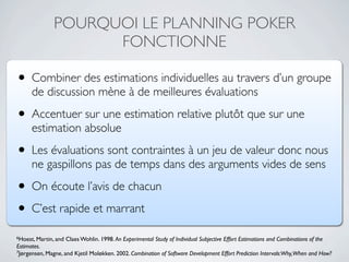 POURQUOI LE PLANNING POKER
                     FONCTIONNE

• Combiner des estimations individuelles au travers d’un groupe
      de discussion mène à de meilleures évaluations

• Accentuer sur une estimation relative plutôt que sur une
      estimation absolue

• Les évaluations sont contraintes à un jeu de valeur donc nous
      ne gaspillons pas de temps dans des arguments vides de sens

• On écoute l’avis de chacun
• C’est rapide et marrant
6Hoest, Martin, and   Claes Wohlin. 1998. An Experimental Study of Individual Subjective Effort Estimations and Combinations of the
Estimates.
7Jørgensen, Magne, and Kjetil Moløkken. 2002. Combination of Software Development Effort Prediction Intervals:Why,When and How?
 