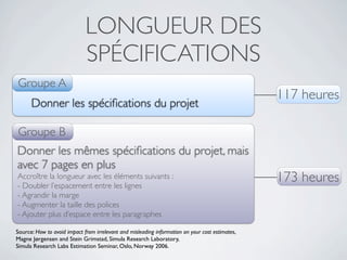 LONGUEUR DES
                             SPÉCIFICATIONS
Groupe A
                                                                                                 117 heures
      Donner les spéciﬁcations du projet

Groupe B
Donner les mêmes spéciﬁcations du projet, mais
avec 7 pages en plus
Accroître la longueur avec les éléments suivants :
- Doubler l’espacement entre les lignes
                                                                                                 173 heures
- Agrandir la marge
- Augmenter la taille des polices
- Ajouter plus d’espace entre les paragraphes

Source: How to avoid impact from irrelevant and misleading information on your cost estimates,
Magne Jørgensen and Stein Grimstad, Simula Research Laboratory,
Simula Research Labs Estimation Seminar, Oslo, Norway 2006.
 