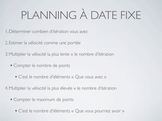 PLANNING À DATE FIXE
1. Déterminer combien d’itération vous avez

2. Estimer la vélocité comme une portée

3. Multiplier la vélocité la plus lente x le nombre d’itération

  • Compter le nombre de points
     • C’est le nombre d'éléments « Que vous avez »
4. Multiplier la vélocité la plus élevée x le nombre d’itération

  • Compter le maximum de points
     • C’est le nombre d'éléments « Que vous pourriez avoir »
 