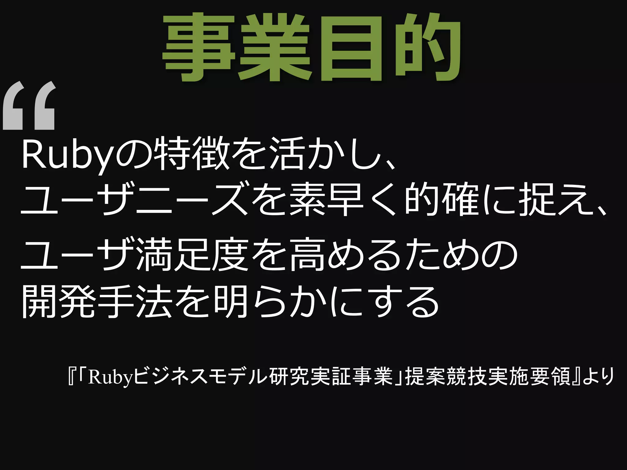 事業目的
Rubyの特徴を活かし、
ユーザニーズを素早く的確に捉え、
ユーザ満足度を高めるための
開発手法を明らかにする
 『「Rubyビジネスモデル研究実証事業」提案競技実施要領』より
 