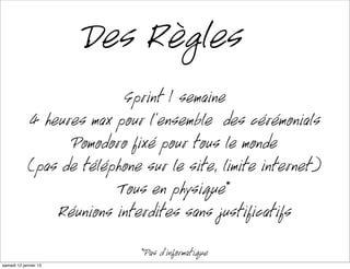 Des Règles
                            Sprint 1 semaine
             4 heures max pour l’ensemble des cérémonials
                   Pomodoro fixé pour tout le monde
             (pas de téléphone sur le site, limite internet)
                           Tous en physique*
                 Réunions interdites sans justificatifs
                               *Pas d’informatique
mardi 15 janvier 13
 