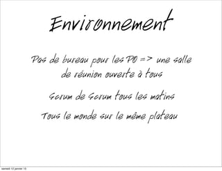 Environnement
                      Pas de bureau pour les PO => une salle
                             de réunion ouverte à tous
                         Scrum de Scrum tous les matins
                        Tout le monde sur le même plateau


mardi 15 janvier 13
 